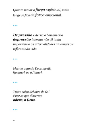 22
Quanto maior a força espiritual, mais
longe se fica da forca emocional.
🔴 🔴 🔴
De pressão externa o homem cria
depressão interna; não dê tanta
importância às externalidades invernais ou
infernais da vida.
🔴 🔴 🔴
Mesmo quando Deus me diz
[te amo], eu o [temo].
🔴 🔴 🔴
Triste coisa debaixo do Sol
é ver os que disseram
adeus, a Deus.
🔴 🔴 🔴
 