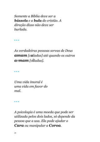 24
Somente a Bíblia deve ser a
bússola e a bula do cristão. A
direção disso não deve ser
burlada.
🔴 🔴 🔴
As verdadeiras pessoas servas de Deus
amam [caladas] até quando os outros
armam [ciladas].
🔴 🔴 🔴
Uma vida imoral é
uma vida em favor do
mal.
🔴 🔴 🔴
A psicologia é uma moeda que pode ser
utilizada pelos dois lados, só depende da
pessoa que a usa. Ela pode ajudar o
Cara ou manipular a Coroa.
 
