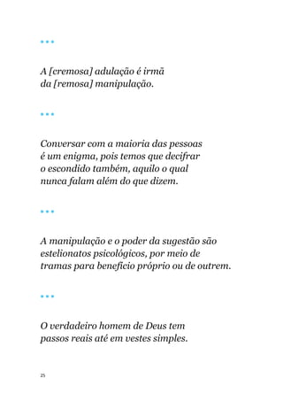 25
🔴 🔴 🔴
A [cremosa] adulação é irmã
da [remosa] manipulação.
🔴 🔴 🔴
Conversar com a maioria das pessoas
é um enigma, pois temos que decifrar
o escondido também, aquilo o qual
nunca falam além do que dizem.
🔴 🔴 🔴
A manipulação e o poder da sugestão são
estelionatos psicológicos, por meio de
tramas para benefício próprio ou de outrem.
🔴 🔴 🔴
O verdadeiro homem de Deus tem
passos reais até em vestes simples.
 