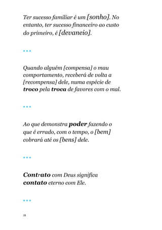 28
Ter sucesso familiar é um [sonho]. No
entanto, ter sucesso financeiro ao custo
do primeiro, é [devaneio].
🔴 🔴 🔴
Quando alguém [compensa] o mau
comportamento, receberá de volta a
[recompensa] dele, numa espécie de
troco pela troca de favores com o mal.
🔴 🔴 🔴
Ao que demonstra poder fazendo o
que é errado, com o tempo, o [bem]
cobrará até os [bens] dele.
🔴 🔴 🔴
Contrato com Deus significa
contato eterno com Ele.
🔴 🔴 🔴
 