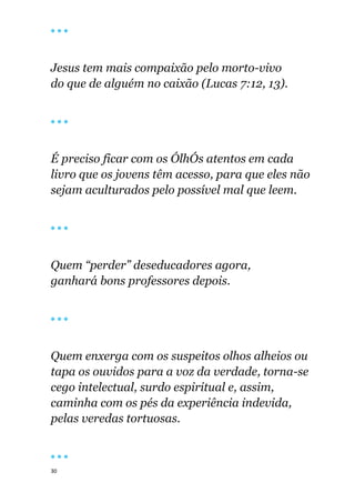 30
🔴 🔴 🔴
Jesus tem mais compaixão pelo morto-vivo
do que de alguém no caixão (Lucas 7:12, 13).
🔴 🔴 🔴
É preciso ficar com os ÓlhÓs atentos em cada
livro que os jovens têm acesso, para que eles não
sejam aculturados pelo possível mal que leem.
🔴 🔴 🔴
Quem “perder” deseducadores agora,
ganhará bons professores depois.
🔴 🔴 🔴
Quem enxerga com os suspeitos olhos alheios ou
tapa os ouvidos para a voz da verdade, torna-se
cego intelectual, surdo espiritual e, assim,
caminha com os pés da experiência indevida,
pelas veredas tortuosas.
🔴 🔴 🔴
 