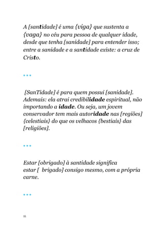 31
A [santidade] é uma {viga} que sustenta a
{vaga} no céu para pessoa de qualquer idade,
desde que tenha [sanidade] para entender isso;
entre a sanidade e a santidade existe: a cruz de
Cristo.
🔴 🔴 🔴
[SanTidade] é para quem possui [sanidade].
Ademais: ela atrai credibilidade espiritual, não
importando a idade. Ou seja, um jovem
conservador tem mais autoridade nas [regiões]
{celestiais} do que os velhacos {bestiais} das
[religiões].
🔴 🔴 🔴
Estar [obrigado] à santidade significa
estar [ brigado] consigo mesmo, com a própria
carne.
🔴 🔴 🔴
 