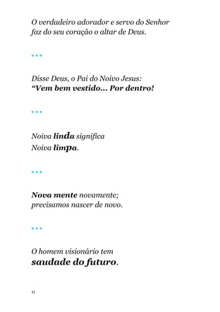 32
O verdadeiro adorador e servo do Senhor
faz do seu coração o altar de Deus.
🔴 🔴 🔴
Disse Deus, o Pai do Noivo Jesus:
“Vem bem vestido... Por dentro!
🔴 🔴 🔴
Noiva linda significa
Noiva limpa.
🔴 🔴 🔴
Nova mente novamente;
precisamos nascer de novo.
🔴 🔴 🔴
O homem visionário tem
saudade do futuro.
 