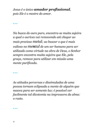 35
Jesus é o único amador profissional,
pois Ele é o mestre do amor.
🔴 🔴 🔴
Na busca do ouro puro, encontra-se muita sujeira
a qual o ourives vai removendo até chegar ao
mais precioso metal; ao buscar o que é mais
valioso no mental de um ser humano para ser
utilizado como virtude na obra de Deus, o Senhor
sempre encontra muita sujeira que Ele, pela
graça, remove para utilizar em missão uma
mente purificada.
🔴 🔴 🔴
As atitudes perversas e dissimuladas de uma
pessoa tornam eclipsada a mente de alguém que
nasceu para ser somente luz; é possível ver
facilmente tal dicotomia na impressora da alma:
o rosto.
🔴 🔴 🔴
 