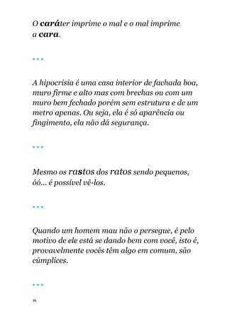 36
O caráter imprime o mal e o mal imprime
a cara.
🔴 🔴 🔴
A hipocrisia é uma casa interior de fachada boa,
muro firme e alto mas com brechas ou com um
muro bem fechado porém sem estrutura e de um
metro apenas. Ou seja, ela é só aparência ou
fingimento, ela não dá segurança.
🔴 🔴 🔴
Mesmo os rastos dos ratos sendo pequenos,
óó... é possível vê-los.
🔴 🔴 🔴
Quando um homem mau não o persegue, é pelo
motivo de ele está se dando bem com você, isto é,
provavelmente vocês têm algo em comum, são
cúmplices.
🔴 🔴 🔴
 