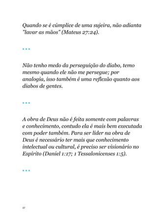37
Quando se é cúmplice de uma sujeira, não adianta
"lavar as mãos" (Mateus 27:24).
🔴 🔴 🔴
Não tenho medo da perseguição do diabo, temo
mesmo quando ele não me persegue; por
analogia, isso também é uma reflexão quanto aos
diabos de gentes.
🔴 🔴 🔴
A obra de Deus não é feita somente com palavras
e conhecimento, contudo ela é mais bem executada
com poder também. Para ser líder na obra de
Deus é necessário ter mais que conhecimento
intelectual ou cultural, é preciso ser visionário no
Espírito (Daniel 1:17; 1 Tessalonicenses 1:5).
🔴 🔴 🔴
 