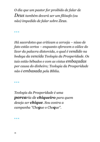 38
O dia que um pastor for proibido de falar de
Deus também deverá ser um filósofo (ou
não) impedido de falar sobre Zeus.
🔴 🔴 🔴
Há sacerdotes que criticam a cerveja – nisso de
fato estão certos – enquanto oferecem o cálice do
licor da palavra distorcida, o qual é vendido na
bodega da vencida Teologia da Prosperidade. Os
tais estão bêbados e com as vistas embaçadas
por causa do dinheiro; Teologia da Prosperidade
não é embasada pela Bíblia.
🔴 🔴 🔴
Teologia da Prosperidade é uma
porcaria de chiqueiro para quem
deseja ser chique. Sou contra a
campanha "Chegue o Cheque".
🔴 🔴 🔴
 