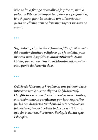 39
Não se lava frango ao molho e já pronto, nem a
palavra Bíblica a tempos temperada e preparada,
isto é, para que não se sirva um alimento sem
gosto ao cliente nem se leve mensagem insossa ao
crente.
🔴 🔴 🔴
Segundo a psiquiatria, o famoso filósofo Nietzsche
foi o maior fanático religioso que já existiu, pois
morreu num hospício se autointitulando Jesus
Cristo; por conveniência, os filósofos não contam
essa parte da história dele.
🔴 🔴 🔴
O filósofo [Descartes] registrou uns pensamentos
interessantes e outros dignos de [descartes].
Confúcio escreveu discernimentos importantes,
e também outros confusos; por isso eu prefiro
pô-los em descartes também. Já o Mestre Jesus
foi perfeito, impecável em todos os sentidos no
que fez e narrou. Portanto, Teologia é mais que
Filosofia.
🔴 🔴 🔴
 