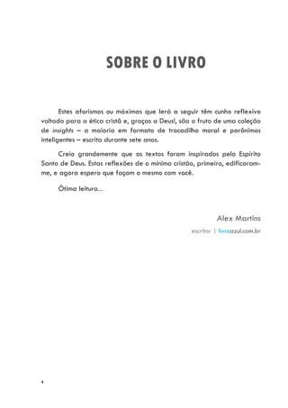 4
SOBRE O LIVRO
Estes aforismos ou máximas que lerá a seguir têm cunho reflexivo
voltado para a ética cristã e, graças a Deus!, são o fruto de uma coleção
de insights – a maioria em formato de trocadilho moral e parônimos
inteligentes – escrita durante sete anos.
Creio grandemente que os textos foram inspirados pelo Espírito
Santo de Deus. Estas reflexões de o mínimo cristão, primeiro, edificaram-
me, e agora espero que façam o mesmo com você.
Ótima leitura...
Alex Martins
escritor | livroazul.com.br
 