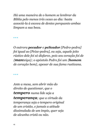 40
Há uma maneira de o homem se lembrar da
Bíblia pelo menos três vezes ao dia: basta
associá-la à escova de dentes porquanto ambas
limpam a sua boca.
🔴 🔴 🔴
O outrora pecador e peScador [Pedro-pedra]
foi igual ao [Peixe-pedra], ou seja, aquele jeito
rústico dele foi só disfarce, pois seu coração foi de
{manteiga}; o apóstolo Pedro foi um {homem
de coração bom}, apesar de sua fama rusticana.
🔴 🔴 🔴
Ante a mesa, sem abrir mão do
direito de questionar, que o
tempero numa lide seja a
temperança; que a virtude da
temperança seja o tempero original
de um cristão, e jamais a atitude
dissimulada de um ímpio, quer seja
de alcunha cristã ou não.
 