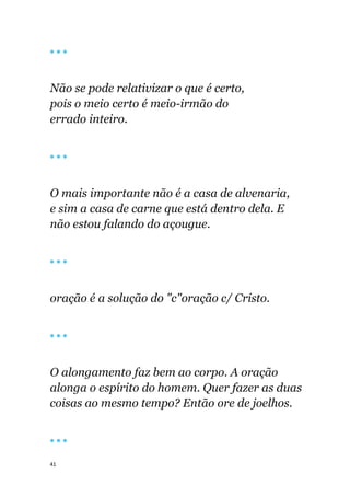 41
🔴 🔴 🔴
Não se pode relativizar o que é certo,
pois o meio certo é meio-irmão do
errado inteiro.
🔴 🔴 🔴
O mais importante não é a casa de alvenaria,
e sim a casa de carne que está dentro dela. E
não estou falando do açougue.
🔴 🔴 🔴
oração é a solução do "c"oração c/ Cristo.
🔴 🔴 🔴
O alongamento faz bem ao corpo. A oração
alonga o espírito do homem. Quer fazer as duas
coisas ao mesmo tempo? Então ore de joelhos.
🔴 🔴 🔴
 