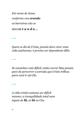 42
Em nome de Jesus,
conforme vou orando
as barreiras vão se
deterio r a n d o ...
🔴 🔴 🔴
Quem se diz de Cristo, jamais deve viver uma
vida autônoma; é preciso ser dependente dEle.
🔴 🔴 🔴
Se caminhar está difícil, então corra! Mas jamais
pare de percorrer a estrada que Cristo trilhou
para você ir até Ele.
🔴 🔴 🔴
A vida cristã costuma ser difícil
mesmo; a tranquilidade total num
tapete de lã, só lá no Céu.
 