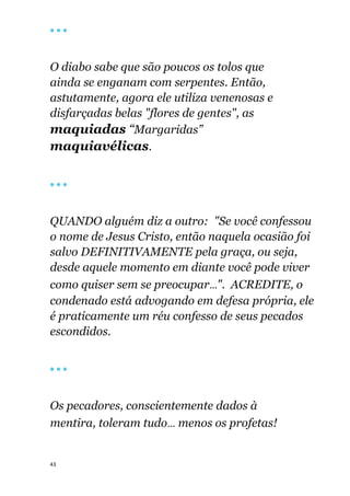43
🔴 🔴 🔴
O diabo sabe que são poucos os tolos que
ainda se enganam com serpentes. Então,
astutamente, agora ele utiliza venenosas e
disfarçadas belas "flores de gentes", as
maquiadas “Margaridas”
maquiavélicas.
🔴 🔴 🔴
QUANDO alguém diz a outro: "Se você confessou
o nome de Jesus Cristo, então naquela ocasião foi
salvo DEFINITIVAMENTE pela graça, ou seja,
desde aquele momento em diante você pode viver
como quiser sem se preocupar...". ACREDITE, o
condenado está advogando em defesa própria, ele
é praticamente um réu confesso de seus pecados
escondidos.
🔴 🔴 🔴
Os pecadores, conscientemente dados à
mentira, toleram tudo... menos os profetas!
 