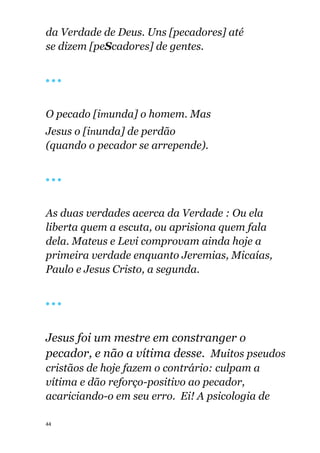 44
da Verdade de Deus. Uns [pecadores] até
se dizem [peScadores] de gentes.
🔴 🔴 🔴
O pecado [imunda] o homem. Mas
Jesus o [inunda] de perdão
(quando o pecador se arrepende).
🔴 🔴 🔴
As duas verdades acerca da Verdade : Ou ela
liberta quem a escuta, ou aprisiona quem fala
dela. Mateus e Levi comprovam ainda hoje a
primeira verdade enquanto Jeremias, Micaías,
Paulo e Jesus Cristo, a segunda.
🔴 🔴 🔴
Jesus foi um mestre em constranger o
pecador, e não a vítima desse. Muitos pseudos
cristãos de hoje fazem o contrário: culpam a
vítima e dão reforço-positivo ao pecador,
acariciando-o em seu erro. Ei! A psicologia de
 