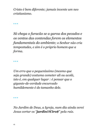 45
Cristo é bem diferente; jamais invente um neo
cristianismo.
🔴 🔴 🔴
Só chega o furacão se a garoa dos pecados e
os ventos das contendas forem os elementos
fundamentais do ambiente; o Senhor não cria
tempestades, e sim é o próprio homem que a
forma.
🔴 🔴 🔴
Um erro que o pequeníssimo (mesmo que
seja grande) costuma cometer ali ou acolá,
isto é, em qualquer lugar : é pensar que o
gigante-de-verdade encurvado
humildemente é do tamanho dele.
🔴 🔴 🔴
No Jardim de Deus, a Igreja, num dia ainda verei
Jesus cortar os “jardinH€iro$” pela raiz.
 