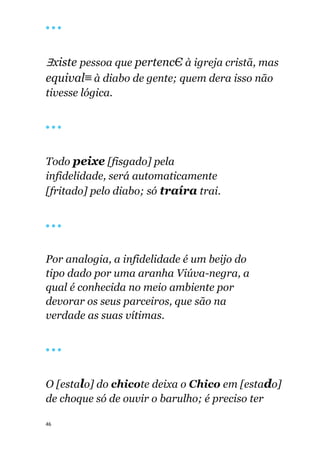 46
🔴 🔴 🔴
∃xiste pessoa que pertencЄ à igreja cristã, mas
equival≡ à diabo de gente; quem dera isso não
tivesse lógica.
🔴 🔴 🔴
Todo peixe [fisgado] pela
infidelidade, será automaticamente
[fritado] pelo diabo; só traíra trai.
🔴 🔴 🔴
Por analogia, a infidelidade é um beijo do
tipo dado por uma aranha Viúva-negra, a
qual é conhecida no meio ambiente por
devorar os seus parceiros, que são na
verdade as suas vítimas.
🔴 🔴 🔴
O [estalo] do chicote deixa o Chico em [estado]
de choque só de ouvir o barulho; é preciso ter
 