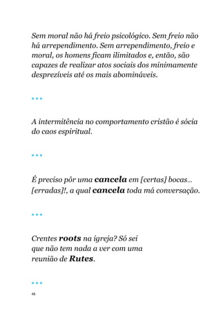 48
Sem moral não há freio psicológico. Sem freio não
há arrependimento. Sem arrependimento, freio e
moral, os homens ficam ilimitados e, então, são
capazes de realizar atos sociais dos minimamente
desprezíveis até os mais abomináveis.
🔴 🔴 🔴
A intermitência no comportamento cristão é sócia
do caos espiritual.
🔴 🔴 🔴
É preciso pôr uma cancela em [certas] bocas...
[erradas]!, a qual cancela toda má conversação.
🔴 🔴 🔴
Crentes roots na igreja? Só sei
que não tem nada a ver com uma
reunião de Rutes.
🔴 🔴 🔴
 