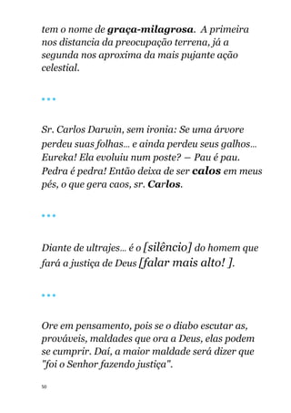 50
tem o nome de graça-milagrosa. A primeira
nos distancia da preocupação terrena, já a
segunda nos aproxima da mais pujante ação
celestial.
🔴 🔴 🔴
Sr. Carlos Darwin, sem ironia: Se uma árvore
perdeu suas folhas... e ainda perdeu seus galhos...
Eureka! Ela evoluiu num poste? ― Pau é pau.
Pedra é pedra! Então deixa de ser calos em meus
pés, o que gera caos, sr. Carlos.
🔴 🔴 🔴
Diante de ultrajes... é o [silêncio] do homem que
fará a justiça de Deus [falar mais alto! ].
🔴 🔴 🔴
Ore em pensamento, pois se o diabo escutar as,
prováveis, maldades que ora a Deus, elas podem
se cumprir. Daí, a maior maldade será dizer que
"foi o Senhor fazendo justiça".
 