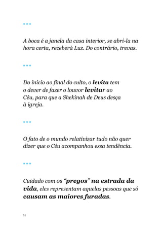 51
🔴 🔴 🔴
A boca é a janela da casa interior, se abri-la na
hora certa, receberá Luz. Do contrário, trevas.
🔴 🔴 🔴
Do início ao final do culto, o levita tem
o dever de fazer o louvor levitar ao
Céu, para que a Shekinah de Deus desça
à igreja.
🔴 🔴 🔴
O fato de o mundo relativizar tudo não quer
dizer que o Céu acompanhou essa tendência.
🔴 🔴 🔴
Cuidado com os “pregos” na estrada da
vida, eles representam aquelas pessoas que só
causam as maiores furadas.
 