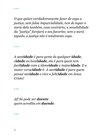 52
🔴 🔴 🔴
O que quiser verdadeiramente fazer de cega a
justiça, sem falsa imparcialidade, tem de tapar o
nariz dela também, caso contrário, a sensibilidade
da "justiça" farejará o seu favorito; sem o nariz
tapado, a justiça não é totalmente cega.
🔴 🔴 🔴
A santidade é para gente de qualquer idade,
cidade ou localidade, ela é para quem tem
facilidade com a idoneidade e maturidade. E a
maior veracidade é: A santidade é para quem
possui sanidade e vive a felicidade em Jesus
Cristo!
🔴 🔴 🔴
Af! Só pode ser doente
quem acredita em duende.
🔴 🔴 🔴
 