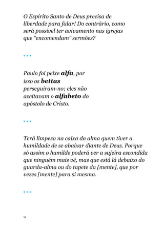 53
O Espírito Santo de Deus precisa de
liberdade para falar! Do contrário, como
será possível ter avivamento nas igrejas
que “encomendam” sermões?
🔴 🔴 🔴
Paulo foi peixe alfa, por
isso os bettas
perseguiram-no; eles não
aceitavam o alfabeto do
apóstolo de Cristo.
🔴 🔴 🔴
Terá limpeza na caixa da alma quem tiver a
humildade de se abaixar diante de Deus. Porque
só assim o humilde poderá ver a sujeira escondida
que ninguém mais vê, mas que está lá debaixo do
guarda-alma ou do tapete da [mente], que por
vezes [mente] para si mesma.
🔴 🔴 🔴
 