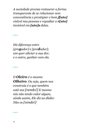 54
A sociedade precisa restaurar a forma
transparente de se relacionar sem
conveniência e prestigiar o bom f[ato]
visível nas pessoas e repudiar o r[ato]
invisível em [ato]s delas.
🔴 🔴 🔴
Há diferença entre
[pregador] e [predador];
um quer aliviar a sua dor,
e o outro, ganhar com ela.
🔴 🔴 🔴
O Oleiro é o mesmo
Olheiro. Ou seja, quem nos
construiu é o que também
está nos [vendo!] E mesmo
nós não tendo valor algum,
ainda assim, Ele diz ao diabo:
Não os [vendo!]
🔴 🔴 🔴
 
