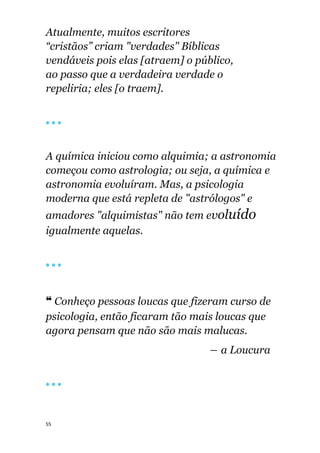 55
Atualmente, muitos escritores
“cristãos” criam "verdades" Bíblicas
vendáveis pois elas [atraem] o público,
ao passo que a verdadeira verdade o
repeliria; eles [o traem].
🔴 🔴 🔴
A química iniciou como alquimia; a astronomia
começou como astrologia; ou seja, a química e
astronomia evoluíram. Mas, a psicologia
moderna que está repleta de "astrólogos" e
amadores "alquimistas" não tem evoluído
igualmente aquelas.
🔴 🔴 🔴
❝ Conheço pessoas loucas que fizeram curso de
psicologia, então ficaram tão mais loucas que
agora pensam que não são mais malucas.
― a Loucura
🔴 🔴 🔴
 