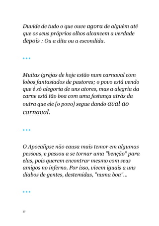 57
Duvide de tudo o que ouve agora de alguém até
que os seus próprios olhos alcancem a verdade
depois : Ou a dita ou a escondida.
🔴 🔴 🔴
Muitas igrejas de hoje estão num carnaval com
lobos fantasiados de pastores; o povo está vendo
que é só alegoria de uns atores, mas a alegria da
carne está tão boa com uma festança atrás da
outra que ele [o povo] segue dando aval ao
carnaval.
🔴 🔴 🔴
O Apocalipse não causa mais temor em algumas
pessoas, e passou a se tornar uma "benção" para
elas, pois querem encontrar mesmo com seus
amigos no inferno. Por isso, vivem iguais a uns
diabos de gentes, destemidas, "numa boa"...
🔴 🔴 🔴
 