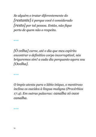 59
Se alguém o tratar diferentemente do
[restante] é porque você é considerado
[resto] por tal pessoa. Então, não fique
perto de quem não o respeita.
🔴 🔴 🔴
[Ó velha] carne, até o dia que meu espírito
encontrar o definitivo corpo incorruptível, nós
brigaremos sim! a cada dia porquanto agora sou
[Ovelha].
🔴 🔴 🔴
O ímpio atenta para o lábio iníquo, o mentiroso
inclina os ouvidos à língua maligna (Provérbios
17:4). Em outras palavras: canalha só ouve
canalha.
🔴 🔴 🔴
 