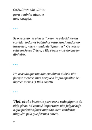 60
Os Salmos são elmos
para a minha alma e
meu coração.
🔴 🔴 🔴
Se o sucesso na vida estivesse na velocidade da
corrida, todos os baixinhos estariam fadados ao
insucesso, neste mundo de "gigantes". O sucesso
está em Jesus Cristo, e Ele é bem mais do que ter
dinheiro.
🔴 🔴 🔴
Há ocasião que um homem obtém vitória não
porque merece, mas porque o ímpio opositor seu
merece menos (1 Reis 20:28).
🔴 🔴 🔴
Vivi, vivi o bastante para ver a roda gigante da
vida girar. Vi como é importante não julgar hoje
o que podemos fazer amanhã, nem condenar
ninguém pelo que fizemos ontem.
 