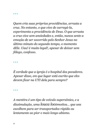 61
🔴 🔴 🔴
Quem cria suas próprias providências, arrasta a
cruz. No entanto, o que vive de carregá-la,
experimenta a providência de Deus. O que arrasta
a cruz vive sem ansiedades e, então, nunca sente a
emoção de ser socorrido pelo Senhor Jesus no
último minuto do segundo tempo, o momento
dEle. Uau! é muito legal!, apesar de deixar sem
fôlego, confesso.
🔴 🔴 🔴
É verdade que a igreja é o hospital dos pecadores.
Apesar disso, em que lugar está escrito que eles
devem ficar na UTI dela para sempre?
🔴 🔴 🔴
A mentira é um tipo de veículo supersônico, e a
dissimulação, uma louca locomotiva... que uns
escolhem para ser transportados rápida ou
lentamente ao pior e mais longo abismo.
 