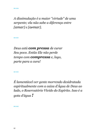 62
🔴 🔴 🔴
A dissimulação é a maior "virtude" de uma
serpente; ela não sabe a diferença entre
[amar] e [armar].
🔴 🔴 🔴
Deus está com pressa de curar
Seu povo. Então Ele não perde
tempo com compressa e, logo,
parte para a cura!
🔴 🔴 🔴
É lamentável ver gente morrendo desidratada
espiritualmente com a caixa d'Água de Deus ao
lado, o Reservatório Vívido do Espírito. Isso é a
gota d'água !
🔴 🔴 🔴
 