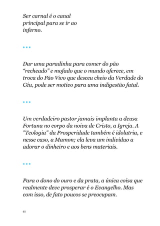 63
Ser carnal é o canal
principal para se ir ao
inferno.
🔴 🔴 🔴
Dar uma paradinha para comer do pão
“recheado” e mofado que o mundo oferece, em
troca do Pão Vivo que desceu cheio da Verdade do
Céu, pode ser motivo para uma indigestão fatal.
🔴 🔴 🔴
Um verdadeiro pastor jamais implanta a deusa
Fortuna no corpo da noiva de Cristo, a Igreja. A
"Teologia" da Prosperidade também é idolatria, e
nesse caso, a Mamon; ela leva um indivíduo a
adorar o dinheiro e aos bens materiais.
🔴 🔴 🔴
Para o dono do ouro e da prata, a única coisa que
realmente deve prosperar é o Evangelho. Mas
com isso, de fato poucos se preocupam.
 