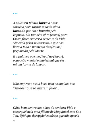 64
🔴 🔴 🔴
A palavra Bíblica lavra o nosso
coração para tornar a nossa alma
lavrada por ela e lavada pelo
Espírito. Ela também abre [covas] para
Cristo fazer crescer a semente da Vida
semeada pelos seus servos, o que nos
livra a todo o momento das [covas]
preparada pela Morte.
É a palavra que me [leva] ao [lavor],
ocupação mental e intelectual que é a
minha forma de louvor.
🔴 🔴 🔴
Não empreste a sua boca nem os ouvidos aos
"surdos" que só querem falar...
🔴 🔴 🔴
Olhei bem dentro dos olhos da senhora Vida e
enxerguei nela uma filhote de Maquiavel com Sun
Tzu. Ufa! que decepção! confesso que não queria
 