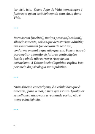 65
ter visto isto: Que o Jogo da Vida nem sempre é
justo com quem está brincando com ela, a dona
Vida.
🔴 🔴 🔴
Para serem [aceitas], muitas pessoas [aceitam],
silenciosamente, coisas que detestariam admitir;
daí elas realizam (ou deixam de realizar,
conforme o caso) o que não querem. Fazem isso só
para evitar a tensão de futuras contradições
hostis e ainda não correr o risco de um
ostracismo. A Dissonância Cognitiva explica isso
por meio da psicologia manipulativa.
🔴 🔴 🔴
Num sistema cancerígeno, é a célula boa que é
atacada; para o mal, o bem que é ruim. Qualquer
semelhança disso com a realidade social, não é
mera coincidência.
🔴 🔴 🔴
 