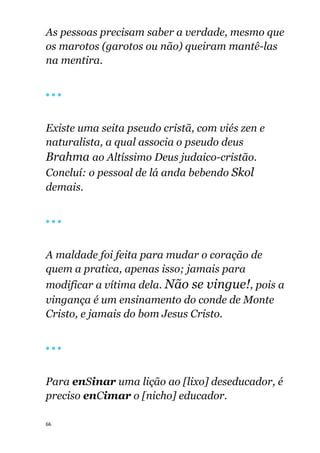 66
As pessoas precisam saber a verdade, mesmo que
os marotos (garotos ou não) queiram mantê-las
na mentira.
🔴 🔴 🔴
Existe uma seita pseudo cristã, com viés zen e
naturalista, a qual associa o pseudo deus
Brahma ao Altíssimo Deus judaico-cristão.
Concluí: o pessoal de lá anda bebendo Skol
demais.
🔴 🔴 🔴
A maldade foi feita para mudar o coração de
quem a pratica, apenas isso; jamais para
modificar a vítima dela. Não se vingue!, pois a
vingança é um ensinamento do conde de Monte
Cristo, e jamais do bom Jesus Cristo.
🔴 🔴 🔴
Para enSinar uma lição ao [lixo] deseducador, é
preciso enCimar o [nicho] educador.
 