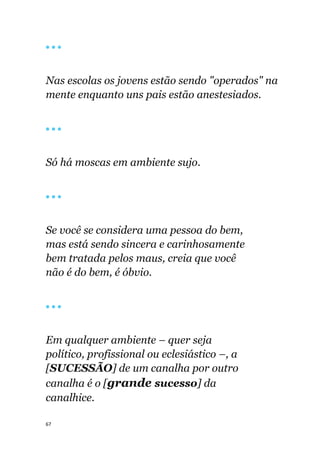 67
🔴 🔴 🔴
Nas escolas os jovens estão sendo "operados" na
mente enquanto uns pais estão anestesiados.
🔴 🔴 🔴
Só há moscas em ambiente sujo.
🔴 🔴 🔴
Se você se considera uma pessoa do bem,
mas está sendo sincera e carinhosamente
bem tratada pelos maus, creia que você
não é do bem, é óbvio.
🔴 🔴 🔴
Em qualquer ambiente – quer seja
político, profissional ou eclesiástico –, a
[SUCESSÃO] de um canalha por outro
canalha é o [grande sucesso] da
canalhice.
 