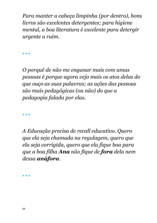 69
Para manter a cabeça limpinha (por dentro), bons
livros são excelentes detergentes; para higiene
mental, a boa literatura é excelente para detergir
urgente a ruim.
🔴 🔴 🔴
O porquê de não me enganar mais com umas
pessoas é porque agora vejo mais os atos delas do
que ouço as suas palavras; as ações das pessoas
são mais pedagógicas (ou não) do que a
pedagogia falada por elas.
🔴 🔴 🔴
A Educação precisa de recall educativo. Quero
que ela seja chamada na regulagem, quero que
ela seja corrigida, quero que ela fique boa para
que a boa filha Ana não fique de fora dela nem
dessa anáfora.
🔴 🔴 🔴
 
