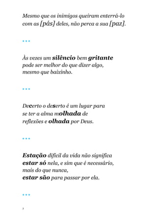 7
Mesmo que os inimigos queiram enterrá-lo
com as [pás] deles, não perca a sua [paz].
🔴 🔴 🔴
Às vezes um silêncio bem gritante
pode ser melhor do que dizer algo,
mesmo que baixinho.
🔴 🔴 🔴
Decerto o deserto é um lugar para
se ter a alma molhada de
reflexões e olhada por Deus.
🔴 🔴 🔴
Estação difícil da vida não significa
estar só nela, e sim que é necessário,
mais do que nunca,
estar são para passar por ela.
🔴 🔴 🔴
 