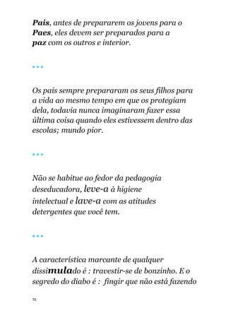 70
Pais, antes de prepararem os jovens para o
Paes, eles devem ser preparados para a
paz com os outros e interior.
🔴 🔴 🔴
Os pais sempre prepararam os seus filhos para
a vida ao mesmo tempo em que os protegiam
dela, todavia nunca imaginaram fazer essa
última coisa quando eles estivessem dentro das
escolas; mundo pior.
🔴 🔴 🔴
Não se habitue ao fedor da pedagogia
deseducadora, leve-a à higiene
intelectual e lave-a com as atitudes
detergentes que você tem.
🔴 🔴 🔴
A característica marcante de qualquer
dissimulado é : travestir-se de bonzinho. E o
segredo do diabo é : fingir que não está fazendo
 