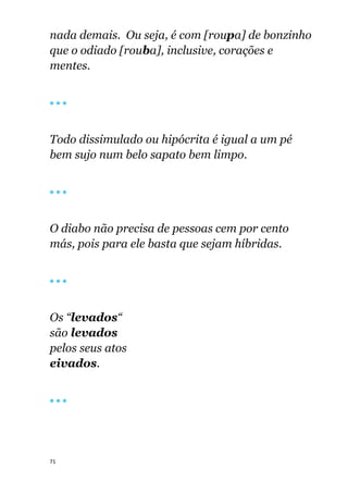 71
nada demais. Ou seja, é com [roupa] de bonzinho
que o odiado [rouba], inclusive, corações e
mentes.
🔴 🔴 🔴
Todo dissimulado ou hipócrita é igual a um pé
bem sujo num belo sapato bem limpo.
🔴 🔴 🔴
O diabo não precisa de pessoas cem por cento
más, pois para ele basta que sejam híbridas.
🔴 🔴 🔴
Os “levados“
são levados
pelos seus atos
eivados.
🔴 🔴 🔴
 