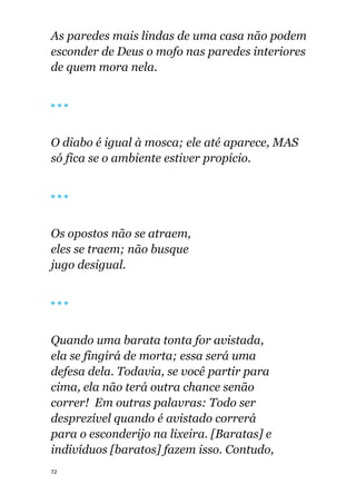 72
As paredes mais lindas de uma casa não podem
esconder de Deus o mofo nas paredes interiores
de quem mora nela.
🔴 🔴 🔴
O diabo é igual à mosca; ele até aparece, MAS
só fica se o ambiente estiver propício.
🔴 🔴 🔴
Os opostos não se atraem,
eles se traem; não busque
jugo desigual.
🔴 🔴 🔴
Quando uma barata tonta for avistada,
ela se fingirá de morta; essa será uma
defesa dela. Todavia, se você partir para
cima, ela não terá outra chance senão
correr! Em outras palavras: Todo ser
desprezível quando é avistado correrá
para o esconderijo na lixeira. [Baratas] e
indivíduos [baratos] fazem isso. Contudo,
 