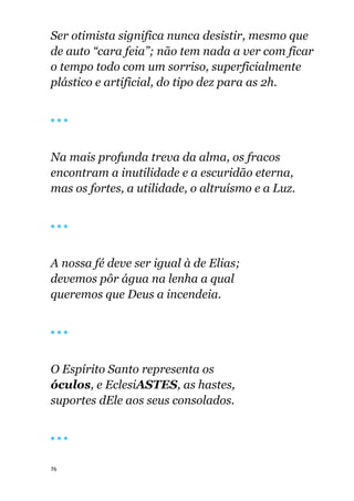 76
Ser otimista significa nunca desistir, mesmo que
de auto “cara feia”; não tem nada a ver com ficar
o tempo todo com um sorriso, superficialmente
plástico e artificial, do tipo dez para as 2h.
🔴 🔴 🔴
Na mais profunda treva da alma, os fracos
encontram a inutilidade e a escuridão eterna,
mas os fortes, a utilidade, o altruísmo e a Luz.
🔴 🔴 🔴
A nossa fé deve ser igual à de Elias;
devemos pôr água na lenha a qual
queremos que Deus a incendeia.
🔴 🔴 🔴
O Espírito Santo representa os
óculos, e EclesiASTES, as hastes,
suportes dEle aos seus consolados.
🔴 🔴 🔴
 