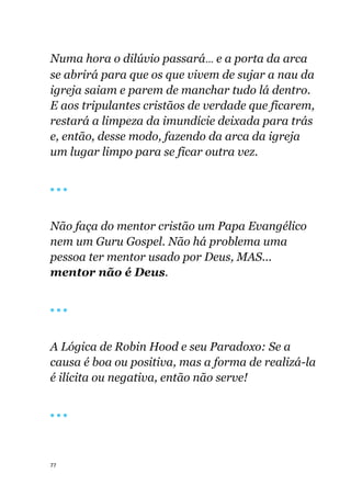 77
Numa hora o dilúvio passará... e a porta da arca
se abrirá para que os que vivem de sujar a nau da
igreja saiam e parem de manchar tudo lá dentro.
E aos tripulantes cristãos de verdade que ficarem,
restará a limpeza da imundície deixada para trás
e, então, desse modo, fazendo da arca da igreja
um lugar limpo para se ficar outra vez.
🔴 🔴 🔴
Não faça do mentor cristão um Papa Evangélico
nem um Guru Gospel. Não há problema uma
pessoa ter mentor usado por Deus, MAS...
mentor não é Deus.
🔴 🔴 🔴
A Lógica de Robin Hood e seu Paradoxo: Se a
causa é boa ou positiva, mas a forma de realizá-la
é ilícita ou negativa, então não serve!
🔴 🔴 🔴
 