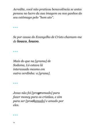 79
Acredite, você não praticou benevolência se antes
pensou no lucro da sua imagem ou nos ganhos do
seu estômago pelo "bom ato".
🔴 🔴 🔴
Se por causa do Evangelho de Cristo chamam-me
de louco, louvo.
🔴 🔴 🔴
Mais do que na [grama] de
Sodoma, Ló estava lá
interessado mesmo em
outra verdinha: a [grana].
🔴 🔴 🔴
Jesus não foi [programado] para
fazer money para os cristãos, e sim
para ser [proclamado] e amado por
eles.
🔴 🔴 🔴
 