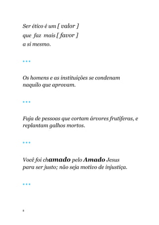8
Ser ético é um [ valor ]
que faz mais [ favor ]
a si mesmo.
🔴 🔴 🔴
Os homens e as instituições se condenam
naquilo que aprovam.
🔴 🔴 🔴
Fuja de pessoas que cortam árvores frutíferas, e
replantam galhos mortos.
🔴 🔴 🔴
Você foi chamado pelo Amado Jesus
para ser justo; não seja motivo de injustiça.
🔴 🔴 🔴
 