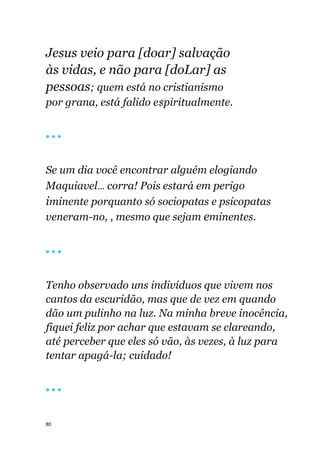 80
Jesus veio para [doar] salvação
às vidas, e não para [doLar] as
pessoas; quem está no cristianismo
por grana, está falido e$piritualmente.
🔴 🔴 🔴
Se um dia você encontrar alguém elogiando
Maquiavel... corra! Pois estará em perigo
iminente porquanto só sociopatas e psicopatas
veneram-no, , mesmo que sejam eminentes.
🔴 🔴 🔴
Tenho observado uns indivíduos que vivem nos
cantos da escuridão, mas que de vez em quando
dão um pulinho na luz. Na minha breve inocência,
fiquei feliz por achar que estavam se clareando,
até perceber que eles só vão, às vezes, à luz para
tentar apagá-la; cuidado!
🔴 🔴 🔴
 