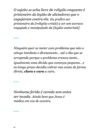 81
O sujeito se acha livre da religião enquanto é
prisioneiro da legião de aliciadores que o
engajaram contra ela. Eu prefiro ser
prisioneiro da [religião cristã] a ser um escravo
engajado e manipulado da [legião anticristã].
🔴 🔴 🔴
Ninguém quer se meter com problema que não o
atinge imediata e diretamente... até o dia que se
arrepende porque o problema cresceu tanto...
igualmente uma dívida que começou pequena... e
no longo prazo decidiu cobrar sua conta de forma
direta, clara e cara a cara.
🔴 🔴 🔴
Nenhuma ferida é curada sem antes
ser tocada. Ainda bem que Jesus é
médico em vez de coveiro.
🔴 🔴 🔴
 