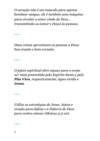82
O coração não é um músculo para apenas
bombear sangue, ele é também uma máquina
para circular o amor vindo de Deus...
transmitindo-os (amor e Deus) às pessoas.
🔴 🔴 🔴
Dua2 coisas aproximam as pessoas a Deus:
boa oração e bom coração.
🔴 🔴 🔴
O jejum espiritual abre espaço para o corpo
ser mais preenchido pelo Espírito Santo e pelo
Pão Vivo, respectivamente, água vívida e
Jesus.
🔴 🔴 🔴
Utilize as estratégias de Jesus: Jejum e
oração para defesa e a Palavra de Deus
para contra-atacar (Mateus 4:3-10).
🔴 🔴 🔴
 