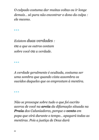 84
O culpado costuma dar muitas voltas ou ir longe
demais... só para não encontrar o dono da culpa :
ele mesmo.
🔴 🔴 🔴
Existem duas verdades :
ou a que os outros contam
sobre você ou a verdade.
🔴 🔴 🔴
A verdade geralmente é ocultada, costuma ser
uma sombra que quando vista assombra os
ouvidos daqueles que os emprestam à mentira.
🔴 🔴 🔴
Não se preocupe sobre tudo o que foi escrito
acerca de você na areia da difamação situada na
Praia dos Caluniadores, porque o vento em
popa que virá durante o tempo... apagará todas as
mentiras. Pois a justiça de Deus dará
 